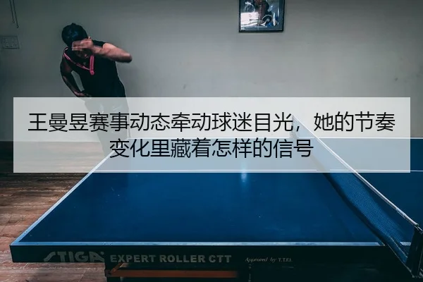 王曼昱赛事动态牵动球迷目光，她的节奏变化里藏着怎样的信号